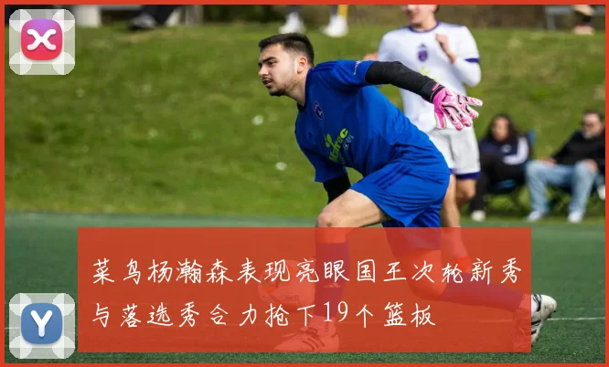 菜鸟杨瀚森表现亮眼国王次轮新秀与落选秀合力抢下19个篮板