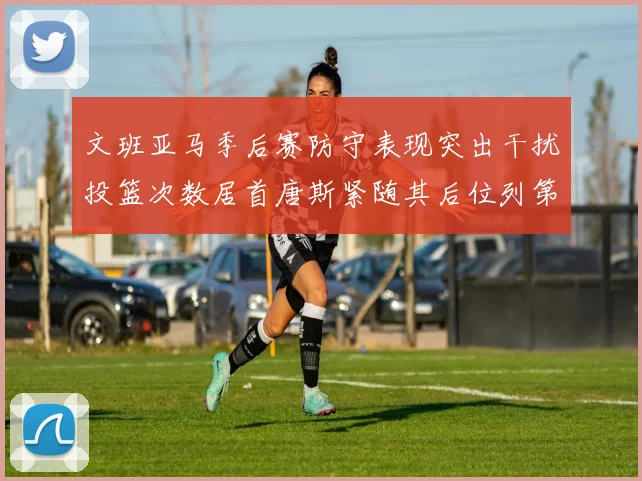 文班亚马季后赛防守表现突出干扰投篮次数居首唐斯紧随其后位列第五
