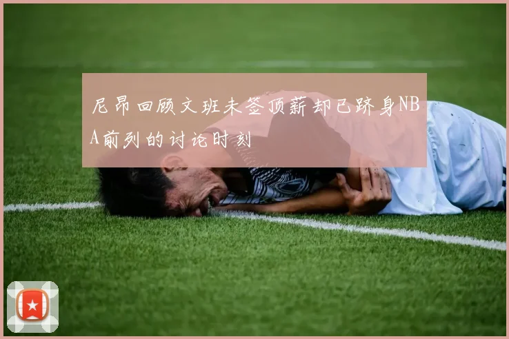 尼昂回顾文班未签顶薪却已跻身NBA前列的讨论时刻