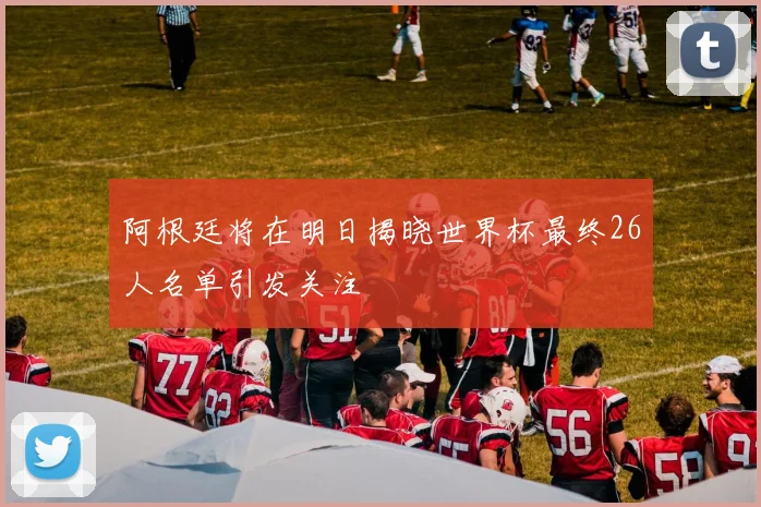 阿根廷将在明日揭晓世界杯最终26人名单引发关注