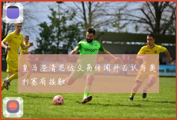 皇马澄清恩佐交易传闻并否认与奥利塞有接触