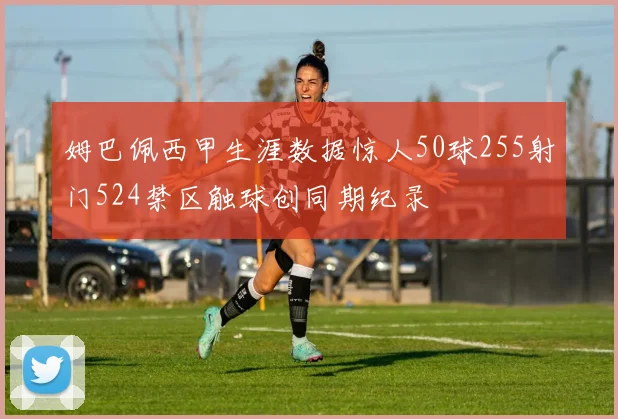 姆巴佩西甲生涯数据惊人50球255射门524禁区触球创同期纪录