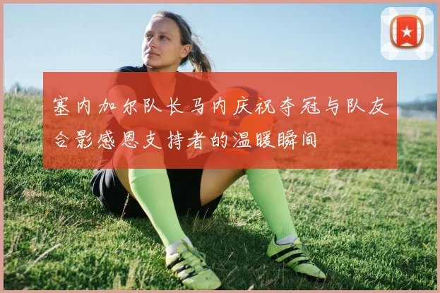塞内加尔队长马内庆祝夺冠与队友合影感恩支持者的温暖瞬间