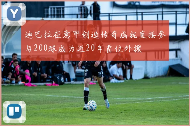 迪巴拉在意甲创造传奇成就直接参与200球成为近20年首位外援