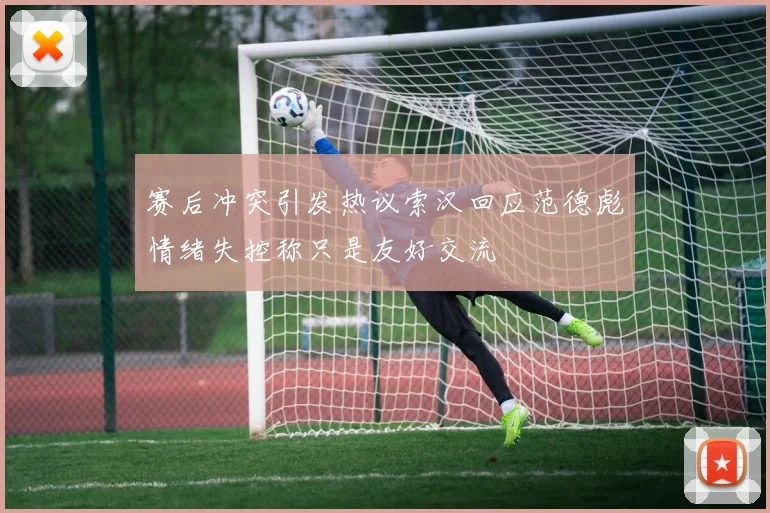 赛后冲突引发热议索汉回应范德彪情绪失控称只是友好交流