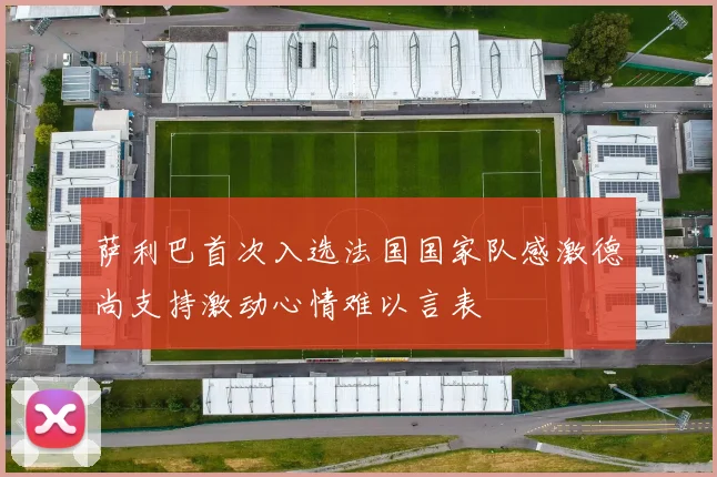 萨利巴首次入选法国国家队感激德尚支持激动心情难以言表
