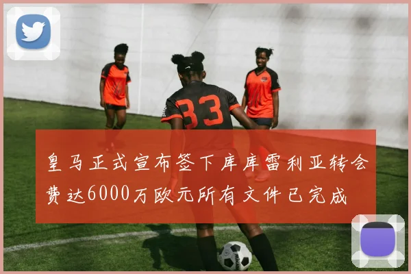 皇马正式宣布签下库库雷利亚转会费达6000万欧元所有文件已完成