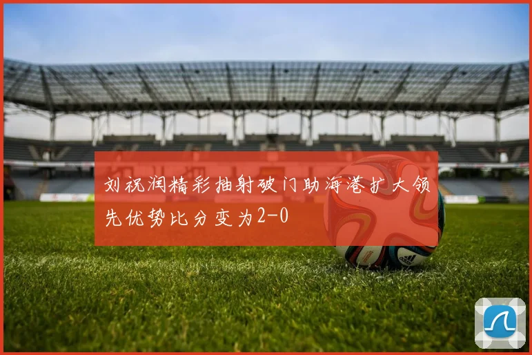 刘祝润精彩抽射破门助海港扩大领先优势比分变为2-0