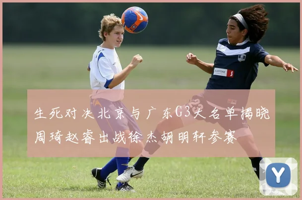 生死对决北京与广东G3大名单揭晓周琦赵睿出战徐杰胡明轩参赛