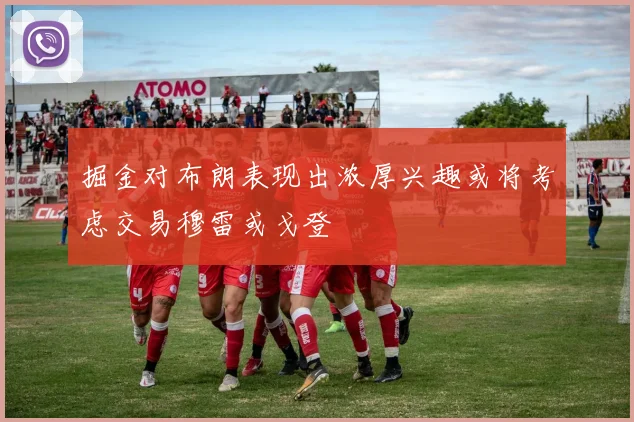 掘金对布朗表现出浓厚兴趣或将考虑交易穆雷或戈登