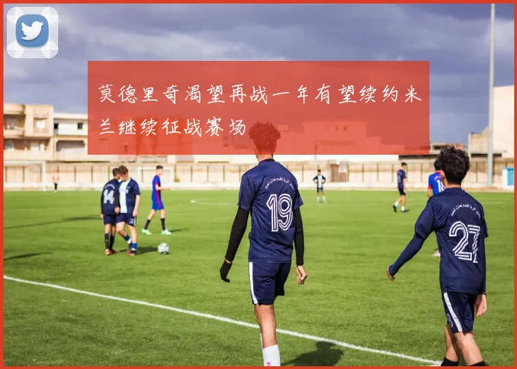莫德里奇渴望再战一年有望续约米兰继续征战赛场