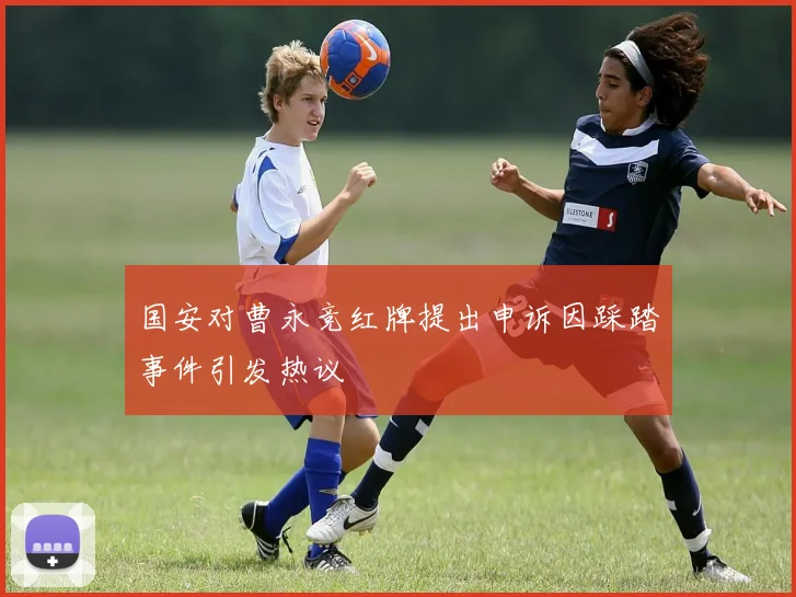 国安对曹永竞红牌提出申诉因踩踏事件引发热议