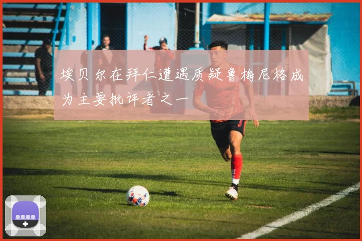 埃贝尔在拜仁遭遇质疑鲁梅尼格成为主要批评者之一