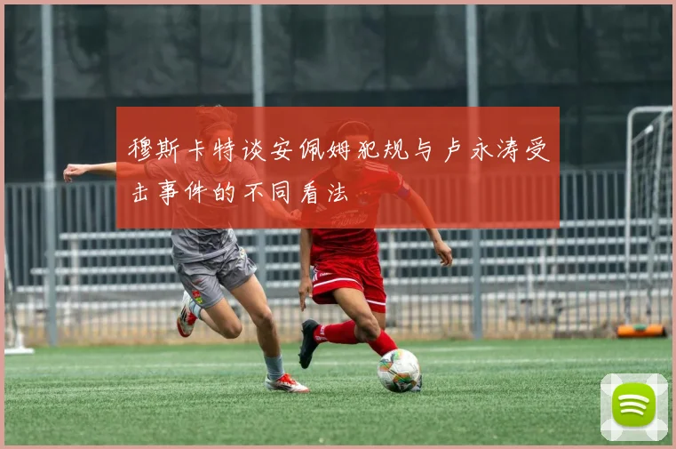 穆斯卡特谈安佩姆犯规与卢永涛受击事件的不同看法