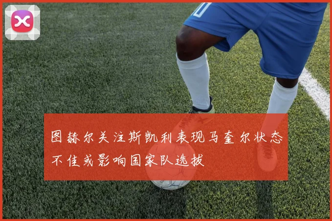 图赫尔关注斯凯利表现马奎尔状态不佳或影响国家队选拔