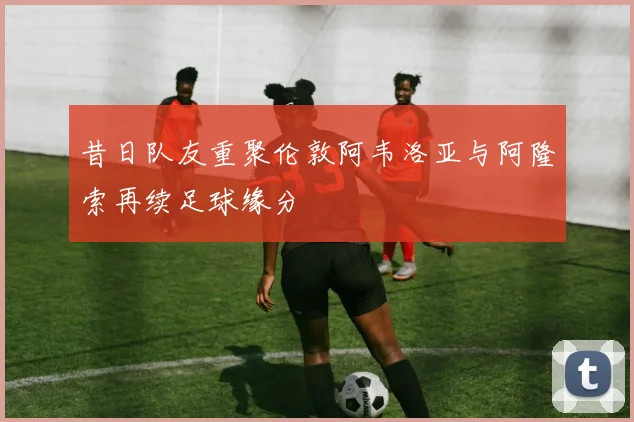 昔日队友重聚伦敦阿韦洛亚与阿隆索再续足球缘分