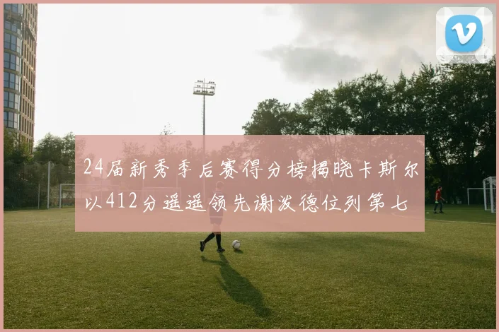 24届新秀季后赛得分榜揭晓卡斯尔以412分遥遥领先谢泼德位列第七