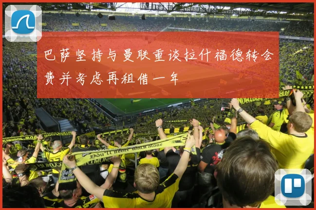 巴萨坚持与曼联重谈拉什福德转会费并考虑再租借一年