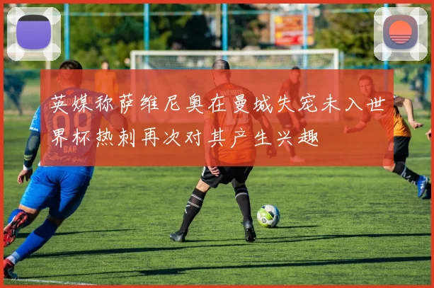 英媒称萨维尼奥在曼城失宠未入世界杯热刺再次对其产生兴趣