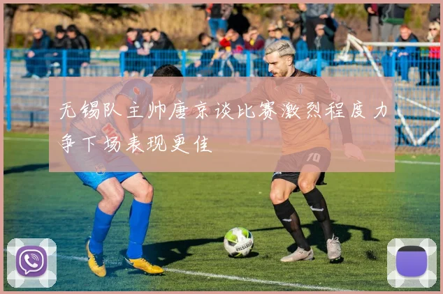 无锡队主帅唐京谈比赛激烈程度力争下场表现更佳