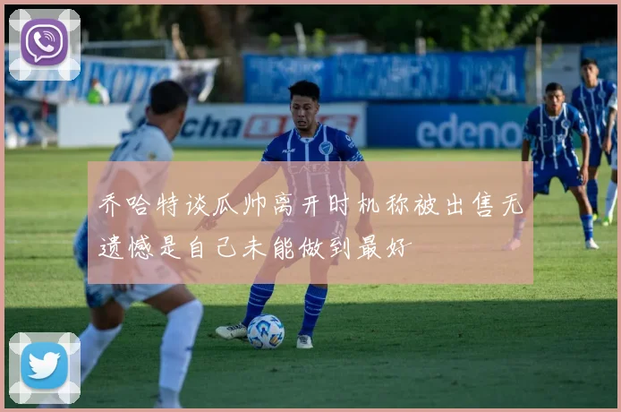 乔哈特谈瓜帅离开时机称被出售无遗憾是自己未能做到最好