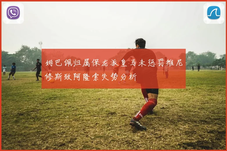 姆巴佩归属保龙派皇马未惩罚维尼修斯致阿隆索失势分析