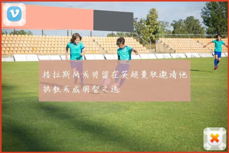 格拉斯纳或将留在英超曼联邀请他执教或成明智之选