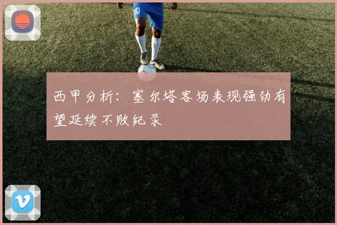 西甲分析：塞尔塔客场表现强劲有望延续不败纪录