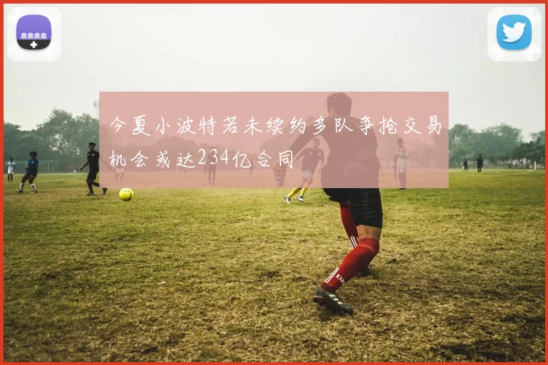 今夏小波特若未续约多队争抢交易机会或达234亿合同